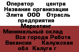 Оператор Call-центра › Название организации ­ Элита, ООО › Отрасль предприятия ­ Маркетинг › Минимальный оклад ­ 24 000 - Все города Работа » Вакансии   . Калужская обл.,Калуга г.